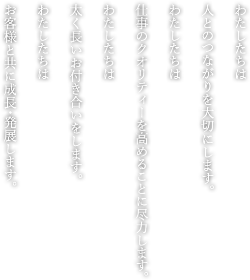 わたしたちは、人とのつながりを大切にします。
わたしたちは、仕事のクオリティーを高めることに尽力します。
わたしたちは、太く長いお付き合いをします。
わたしたちは、お客様と共に成長、発展します。